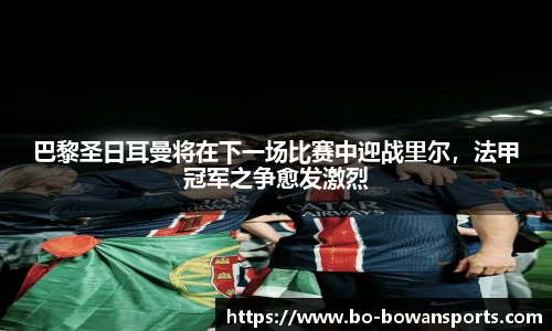 巴黎圣日耳曼将在下一场比赛中迎战里尔,法甲冠军之争愈发激烈